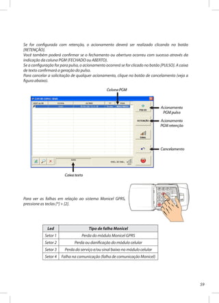 59
Se for configurada com retenção, o acionamento deverá ser realizado clicando no botão
[RETENÇÃO].
Você também poderá confirmar se o fechamento ou abertura ocorreu com sucesso através da
indicação da coluna PGM (FECHADO ou ABERTO).
Se a configuração for para pulso, o acionamento ocorrerá se for clicado no botão [PULSO]. A caixa
de texto confirmará a geração do pulso.
Para cancelar a solicitação de qualquer acionamento, clique no botão de cancelamento (veja a
figura abaixo).
Para ver as falhas em relação ao sistema Monicel GPRS,
pressione as teclas [*] + [2].
Led Tipo de falha Monicel
Setor 1 Perda do módulo Monicel GPRS
Setor 2 Perda ou danificação do módulo celular
Setor 3 Perda do serviço e/ou sinal baixo no módulo celular
Setor 4 Falha na comunicação (falha de comunicação Monicel)
 