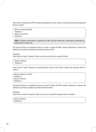 64
ParainseriroendereçodeAPN“empresa.operadora.com.br”,deve-secriardoiscontatosdaseguinte
forma e ordem:
Nome: empresa.operad
Telefone: 1
Nome: ora.com.br
Telefone: 1
OBS: Os dados preenchidos na agenda do SIM Card são referentes a operadora, podendo ser
maiúscula ou minúscula.
Da mesma forma, na seqüência deve-se inserir o Login da APN, sempre utilizando o número de
telefone 2 (conforme a tabela mostrada anteriormente).
Exemplo:
Para inserir o Login “empresa”, deve-se criar um contato da seguinte forma:
Nome: empresa
Telefone: 2
Para inserir o Login “empresa_monitoramento”, deve-se criar dois contatos da seguinte forma e
ordem:
Nome: empresa_monito
Telefone: 2
Nome: ramento
Telefone: 2
Da mesma forma, na seqüência, deve-se inserir a Senha da APN, sempre utilizando o número de
telefone 3 (conforme tabela mostrada anteriormente).
Exemplo:
Para inserir a Senha “empresa” deve-se criar um contato da seguinte forma e ordem:
Nome: empresa
Telefone: 3
 