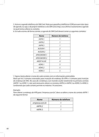 66
5. Acesse a agenda telefônica do SIM Card. Note que aparelhos telefônicos GSM possuem dois tipos
de agenda, ou seja, a do próprio telefone e a do SIM Card (chip), essa última é exatamente a agenda
na qual iremos alterar os contatos.
6. Se tudo ocorreu de forma correta, a agenda do SIM Card deverá conter os seguintes contatos:
Nome Número do telefone
#APN 1 1
#APN 2 1
#APN 3 1
#LOGIN 1 2
#LOGIN 2 2
#PASSWORD 1 3
#PASSWORD 2 3
#KEEP ALIVE 4
#DNS 1 5
#DNS 2 5
#DNS 3 5
7. Agora, basta alterar o nome de cada contato com as informações pretendidas.
Note que há 3 contatos reservados para inserção do endereço de APN e 3 contatos para inserção
do endereço de DNS. No caso de o endereço a ser inserido couber totalmente no primeiro contato
(#APN 1 ou #DNS 1), não será necessário alterar os contatos #APN 2 e #APN 3 ou #DNS 2 e #DNS 3.
Lembrando que cada contato permite no máximo 14 caracteres.
Exemplo:
Para alterar o endereço de APN para “empresa.com.br”, deve-se editar o nome do contato #APN 1
da seguinte forma:
Nome Número do telefone
empresa.com.br 1
#APN 2 1
#APN 3 1
 