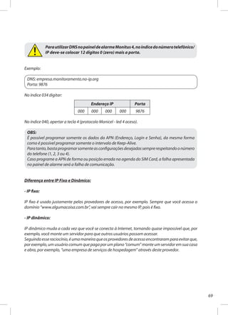 69
ParautilizarDNSnopaineldealarmeMonitus4,noíndicedonúmerotelefônico/
IP deve-se colocar 12 dígitos 0 (zero) mais a porta.
Exemplo:
DNS: empresa.monitoramento.no-ip.org
Porta: 9876
No índice 034 digitar:
No índice 040, apertar a tecla 4 (protocolo Monicel - led 4 aceso).
OBS:
É possível programar somente os dados da APN (Endereço, Login e Senha), da mesma forma
como é possível programar somente o intervalo de Keep-Alive.
Paratanto,bastaprogramarsomenteasconfiguraçõesdesejadassemprerespeitandoonúmero
do telefone (1, 2, 3 ou 4).
Caso programe a APN de forma ou posição errada na agenda do SIM Card, a falha apresentada
no painel de alarme será a falha de comunicação.
Diferença entre IP Fixo e Dinâmico:
- IP fixo:
IP fixo é usado justamente pelos provedores de acesso, por exemplo. Sempre que você acessa o
domínio “www.algumacoisa.com.br”, vai sempre cair no mesmo IP, pois é fixo.
- IP dinâmico:
IP dinâmico muda a cada vez que você se conecta à Internet, tornando quase impossível que, por
exemplo, você monte um servidor para que outros usuários possam acessar.
Seguindoesseraciocínio,éumamaneiraqueosprovedoresdeacessoencontraramparaevitarque,
por exemplo, um usuário comum que paga por um plano “comum” monte um servidor em sua casa
e abra, por exemplo, “uma empresa de serviços de hospedagem” através deste provedor.
Endereço IP Porta
000 000 000 000 9876
 