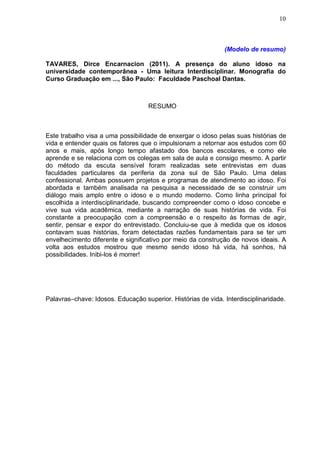10



                                                              (Modelo de resumo)

TAVARES, Dirce Encarnacion (2011). A presença do aluno idoso na
universidade contemporânea - Uma leitura Interdisciplinar. Monografia do
Curso Graduação em ..., São Paulo: Faculdade Paschoal Dantas.



                                   RESUMO



Este trabalho visa a uma possibilidade de enxergar o idoso pelas suas histórias de
vida e entender quais os fatores que o impulsionam a retornar aos estudos com 60
anos e mais, após longo tempo afastado dos bancos escolares, e como ele
aprende e se relaciona com os colegas em sala de aula e consigo mesmo. A partir
do método da escuta sensível foram realizadas sete entrevistas em duas
faculdades particulares da periferia da zona sul de São Paulo. Uma delas
confessional. Ambas possuem projetos e programas de atendimento ao idoso. Foi
abordada e também analisada na pesquisa a necessidade de se construir um
diálogo mais amplo entre o idoso e o mundo moderno. Como linha principal foi
escolhida a interdisciplinaridade, buscando compreender como o idoso concebe e
vive sua vida acadêmica, mediante a narração de suas histórias de vida. Foi
constante a preocupação com a compreensão e o respeito às formas de agir,
sentir, pensar e expor do entrevistado. Concluiu-se que à medida que os idosos
contavam suas histórias, foram detectadas razões fundamentais para se ter um
envelhecimento diferente e significativo por meio da construção de novos ideais. A
volta aos estudos mostrou que mesmo sendo idoso há vida, há sonhos, há
possibilidades. Inibi-los é morrer!




Palavras–chave: Idosos. Educação superior. Histórias de vida. Interdisciplinaridade.
 