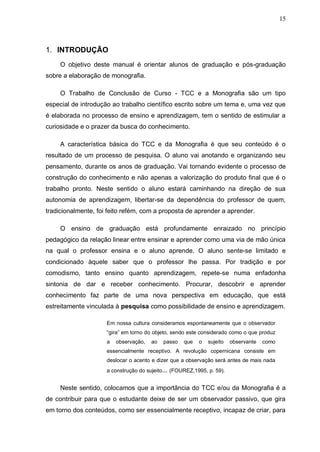 15



1. INTRODUÇÃO
     O objetivo deste manual é orientar alunos de graduação e pós-graduação
sobre a elaboração de monografia.

     O Trabalho de Conclusão de Curso - TCC e a Monografia são um tipo
especial de introdução ao trabalho científico escrito sobre um tema e, uma vez que
é elaborada no processo de ensino e aprendizagem, tem o sentido de estimular a
curiosidade e o prazer da busca do conhecimento.

     A característica básica do TCC e da Monografia é que seu conteúdo é o
resultado de um processo de pesquisa. O aluno vai anotando e organizando seu
pensamento, durante os anos de graduação. Vai tornando evidente o processo de
construção do conhecimento e não apenas a valorização do produto final que é o
trabalho pronto. Neste sentido o aluno estará caminhando na direção de sua
autonomia de aprendizagem, libertar-se da dependência do professor de quem,
tradicionalmente, foi feito refém, com a proposta de aprender a aprender.

     O ensino de graduação está profundamente enraizado no princípio
pedagógico da relação linear entre ensinar e aprender como uma via de mão única
na qual o professor ensina e o aluno aprende. O aluno sente-se limitado e
condicionado àquele saber que o professor lhe passa. Por tradição e por
comodismo, tanto ensino quanto aprendizagem, repete-se numa enfadonha
sintonia de dar e receber conhecimento. Procurar, descobrir e aprender
conhecimento faz parte de uma nova perspectiva em educação, que está
estreitamente vinculada à pesquisa como possibilidade de ensino e aprendizagem.

                     Em nossa cultura consideramos espontaneamente que o observador
                     “gira” em torno do objeto, sendo este considerado como o que produz
                     a   observação,   ao   passo   que   o   sujeito   observante   como
                     essencialmente receptivo. A revolução copernicana consiste em
                     deslocar o acento e dizer que a observação será antes de mais nada
                     a construção do sujeito... (FOUREZ,1995, p. 59).


     Neste sentido, colocamos que a importância do TCC e/ou da Monografia é a
de contribuir para que o estudante deixe de ser um observador passivo, que gira
em torno dos conteúdos, como ser essencialmente receptivo, incapaz de criar, para
 