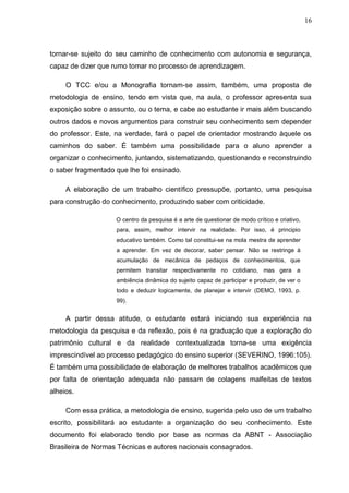 16



tornar-se sujeito do seu caminho de conhecimento com autonomia e segurança,
capaz de dizer que rumo tomar no processo de aprendizagem.

     O TCC e/ou a Monografia tornam-se assim, também, uma proposta de
metodologia de ensino, tendo em vista que, na aula, o professor apresenta sua
exposição sobre o assunto, ou o tema, e cabe ao estudante ir mais além buscando
outros dados e novos argumentos para construir seu conhecimento sem depender
do professor. Este, na verdade, fará o papel de orientador mostrando àquele os
caminhos do saber. É também uma possibilidade para o aluno aprender a
organizar o conhecimento, juntando, sistematizando, questionando e reconstruindo
o saber fragmentado que lhe foi ensinado.

     A elaboração de um trabalho científico pressupõe, portanto, uma pesquisa
para construção do conhecimento, produzindo saber com criticidade.

                    O centro da pesquisa é a arte de questionar de modo crítico e criativo,
                    para, assim, melhor intervir na realidade. Por isso, é principio
                    educativo também. Como tal constitui-se na mola mestra de aprender
                    a aprender. Em vez de decorar, saber pensar. Não se restringe à
                    acumulação de mecânica de pedaços de conhecimentos, que
                    permitem transitar respectivamente no cotidiano, mas gera a
                    ambiência dinâmica do sujeito capaz de participar e produzir, de ver o
                    todo e deduzir logicamente, de planejar e intervir (DEMO, 1993, p.
                    99).


     A partir dessa atitude, o estudante estará iniciando sua experiência na
metodologia da pesquisa e da reflexão, pois é na graduação que a exploração do
patrimônio cultural e da realidade contextualizada torna-se uma exigência
imprescindível ao processo pedagógico do ensino superior (SEVERINO, 1996:105).
É também uma possibilidade de elaboração de melhores trabalhos acadêmicos que
por falta de orientação adequada não passam de colagens malfeitas de textos
alheios.

     Com essa prática, a metodologia de ensino, sugerida pelo uso de um trabalho
escrito, possibilitará ao estudante a organização do seu conhecimento. Este
documento foi elaborado tendo por base as normas da ABNT - Associação
Brasileira de Normas Técnicas e autores nacionais consagrados.
 