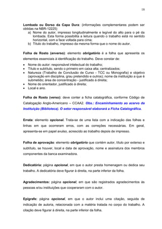 18



Lombada ou Dorso da Capa Dura: (informações complementares podem ser
obtidas na NBR-12225)
    a) Nome do autor, impresso longitudinalmente e legível do alto para o pé da
       lombada. Esta forma possibilita a leitura quando o trabalho está no sentido
       horizontal, com a face voltada para cima;
    b) Título do trabalho, impresso da mesma forma que o nome do autor.

Folha de Rosto (anverso): elemento obrigatório é a folha que apresenta os
elementos essenciais à identificação do trabalho. Deve constar de:
   Nome do autor: responsável intelectual do trabalho;
   Título e subtítulo, sendo o primeiro em caixa alta; centralizados;
   Natureza (Trabalho de Conclusão de Curso - TCC ou Monografia) e objetivo
    (aprovação em disciplina, grau pretendido e outros); nome da instituição a que é
    submetido; área de concentração - justificado à direita;
   Nome do orientador, justificado à direita;
   Local e ano.

Folha de Rosto (verso): deve conter a ficha catalográfica, conforme Código de
Catalogação Anglo-Americano – CCAA2. Obs.: Encaminhamento ao acervo da
Instituição (Biblioteca). O setor responsável elaborará a Ficha Catalográfica.


Errata: elemento opcional. Trata-se de uma lista com a indicação das folhas e
linhas em que ocorreram erros, com as correções necessárias. Em geral,
apresenta-se em papel avulso, acrescido ao trabalho depois de impresso.


Folha de aprovação: elemento obrigatório que contém autor, título por extenso e
subtítulo, se houver, local e data de aprovação, nome e assinatura dos membros
componentes da banca examinadora.


Dedicatória: página opcional, em que o autor presta homenagem ou dedica seu
trabalho. A dedicatória deve figurar à direita, na parte inferior da folha.


Agradecimentos: página opcional, em que são registrados agradecimentos às
pessoas e/ou instituições que cooperaram com o autor.


Epígrafe: página opcional, em que o autor inclui uma citação, seguida de
indicação de autoria, relacionada com a matéria tratada no corpo do trabalho. A
citação deve figurar à direita, na parte inferior da folha.
 