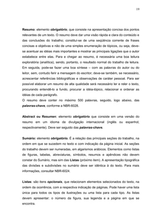 19




Resumo: elemento obrigatório, que consiste na apresentação concisa dos pontos
relevantes de um texto. O resumo deve dar uma visão rápida e clara do conteúdo e
das conclusões do trabalho; constituí-se de uma seqüência corrente de frases
concisas e objetivas e não de uma simples enumeração de tópicos, ou seja, deve-
se acentuar as idéias mais importantes e mostrar as principais ligações que o autor
estabelece entre elas. Para e chegar ao resumo, é necessária uma boa leitura
exploratória (analítica), sendo, portanto, o resultado normal do trabalho de leitura.
Em seguida, pode-se fazer uma boa síntese – com as palavras do autor ou do
leitor, sem, contudo ferir a mensagem do escritor; deve-se também, se necessário,
acrescentar referências bibliográficas e observações de caráter pessoal. Para ser
possível elaborar um resumo de alta qualidade será necessário ler e reler o texto,
procurando entendê-lo a fundo, procurar a idéia-tópico, relacionar e ordenar as
idéias de cada parágrafo.
O resumo deve conter no máximo 500 palavras, seguido, logo abaixo, das
palavras-chave, conforme a NBR-6028.


Abstract ou Resumen: elemento obrigatório que consiste em uma versão do
resumo em um idioma de divulgação internacional (inglês ou espanhol,
respectivamente). Deve ser seguido das palavras-chave.


Sumário: elemento obrigatório. É a relação das principais seções do trabalho, na
ordem em que se sucedem no texto e com indicação da página inicial. As seções
do trabalho devem ser numeradas, em algarismos arábicos. Elementos como listas
de figuras, tabelas, abreviaturas, símbolos, resumos e apêndices não devem
constar do Sumário, mas sim das Listas (próximo item). A apresentação tipográfica
das divisões e subdivisões no sumário deve ser idêntica à do texto. Para mais
informações, consultar NBR-6024.


Listas: são itens opcionais, que relacionam elementos selecionados do texto, na
ordem da ocorrência, com a respectiva indicação de páginas. Pode haver uma lista
única para todos os tipos de ilustrações ou uma lista para cada tipo. As listas
devem apresentar: o número da figura, sua legenda e a página em que se
encontra.
 