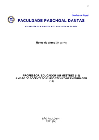 2



                                                         (Modelo de Capa)

 F AC U L D AD E P A S C H O A L D A N T A S
      AUT OR IZ AD A PEL A PORT AR IA MEC Nº 10 5 DOU 18.01.2008




                  Nome do aluno (14 ou 16)




    PROFESSOR, EDUCADOR OU MESTRE? (16)
A VISÃO DO DOCENTE DO CURSO TÉCNICO DE ENFERMAGEM
                        (14)




                        SÃO PAULO (14)
                           2011 (14)
 