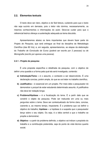 20



2.2. Elementos textuais


      O texto deve ser claro, objetivo e de fácil leitura, cuidando para que o texto
não seja sucinto em demasia, pois o leitor não domina, necessariamente, os
mesmos conhecimentos e informações do autor. Deve-se cuidar para que o
referencial teórico ofereça a sustentação adequada ao tema discutido.


      Apresentaremos abaixo os itens importantes que devem fazer parte do
Projeto de Pesquisa, que será entregue ao final da disciplina de Metodologia
Científica (das 80 h/a), e, em seguida, apresentaremos, as etapas da elaboração
do Trabalho de Conclusão de Curso (poderá ser escrito por 2 pessoas) ou de
Monografia (escrito por apenas uma pessoa).


2.2.1 - Projeto de pesquisa


      É uma proposta específica e detalhada da pesquisa, com o objetivo de
definir uma questão e a forma pela qual ela será investigada, contendo:

   a) Indrodução/Tema – é o assunto, o conteúdo a ser desenvolvido. É uma
      declaração concisa, porém ampla, do que se vai tratar no trabalho científico;

   b) Justificativa – é essencial em um projeto. Por meio dela o pesquisador irá
      demonstrar o porquê de estar estudando determinado assunto. A justificativa
      não deve ter redação longa;

   c) Problema/Hipótese – é a focalização do tema. É a partir dele que se
      constrói o objeto da pesquisa. Pode ser traduzida em uma ou mais
      perguntas sobre o tema. Deve ser contextualizado de forma clara, concisa,
      coerente e, ao mesmo tempo, impactante. É o problema que vai definir o
      objetivo do trabalho; hipótese – a hipótese é a suspeita que o pesquisador
      lança sobre o seu objeto. Ou seja, é a idéia central a que o trabalho se
      propõe a demonstrar;

   d) Objetivo – a partir do problema definido, o objetivo vai indicar o propósito do
      trabalho e a contribuição pretendida, seja do ponto de vista técnico quanto
      social;
 