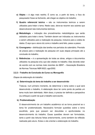 21



   e) Objeto – é algo mais restrito. É como se, a partir do tema, o foco do
      pesquisador fosse se fechando, até chegar ao objetivo do trabalho;

   f) Quadro referencial teórico – são os instrumentos teóricos a serem
      utilizados para tratar o tema. Neste caso, deve-se recorrer aos autores que
      desenvolveram tais instrumentos teóricos;

   g) Metodologia – indicação dos procedimentos metodológicos que serão
      adotados para tratar o tema. Também devem ser indicados os instrumentos
      a serem utilizados para a realização da pesquisa, inclusive para a coleta de
      dados. É aqui que o aluno diz como o trabalho será feito, passo a passo;

   h) Cronograma – distribuição das tarefas nos períodos do calendário. Previsão
      de prazos para a realização da pesquisa em suas etapas principais até a
      conclusão do trabalho;

   i) Referências – é a apresentação de todas as obras, artigos e documentos
      utilizados na pesquisa e/ou que são citadas no trabalho. Elas deverão estar
      de acordo com as normas mais recentes da ABNT – Associação Brasileira
      de Normas Técnicas NBR 6023, ago/2002.

2.2.2 – Trabalho de Conclusão de Curso ou Monografia

Etapas da elaboração do trabalho:

   a) Determinação do tema do trabalho a ser desenvolvido

      Trata-se, num primeiro momento, de determinar o tema sobre o qual será
      desenvolvido o trabalho. A elaboração deve ter como ponto de partida um
      tema muito bem delimitado. Além disso, é preciso ter definida a perspectiva
      (ou enfoque) a partir da qual o trabalho será escrito.

   b) Problematização

      O desenvolvimento de um trabalho acadêmico só se torna possível se o
      tema for problematizado. Necessário formular questões sobre o tema
      escolhido,   para   que   possam     ser   discutidas    e   aprofundadas   no
      desenvolvimento do trabalho. Essas questões devem ser formuladas,
      tanto a partir das leituras feitas anteriormente, como também da reflexão
      realizada pelo aluno. Estas e vão orientar a elaboração do trabalho.
 