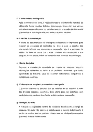 22




c) Levantamento bibliográfico

  Após a delimitação do tema, é necessário fazer o levantamento metódico da
  bibliografia (livros, revistas, boletins, documentos, filmes etc.) que vai ser
  utilizada no desenvolvimento do trabalho fazendo uma seleção do material
  que considerar mais importante para a elaboração do trabalho.


d) Leitura e documentação

  A leitura da documentação da bibliografia selecionada é importante para
  registrar as pesquisas já realizadas na área e para a escolha dos
  referenciais teóricos que comporão a monografia. Isto é, o processo de
  registro de todos os dados que o autor considera importantes para a sua
  pesquisa. Esses dados podem ser transcritos nas fichas de documentação.


e) Coleta de dados

  Segundo a metodologia anunciada no projeto de pesquisa segundo
  informações referentes ao tema e ao problema escolhidos que darão
  legitimidade ao trabalho. Deve se escolher instrumentos compatíveis a
  metodologia escolhida.


f) Elaboração de um plano provisório da monografia

  O plano do trabalho é a estrutura que se pretende dar ao trabalho, a partir
  dos diversos aspectos escolhidos. Esse plano pode ser detalhado com
  subdivisões dos capítulos; isso facilita a elaboração da monografia.


g) Redação do texto

  A redação é a expressão literária do raciocínio desenvolvido ao longo da
  pesquisa. Um autor não escreve o trabalho para si mesmo; todo trabalho é
  escrito para outros lerem e, por isso, o texto deve ser inteligível para aqueles
  que serão os seus interlocutores.
 