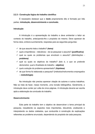 23



2.2.3 - Construção lógica do trabalho científico

      É necessário destacar que o texto propriamente dito é formado por três
partes: introdução, desenvolvimento e conclusão.


Introdução


      A introdução é a apresentação do trabalho e deve ambientar o leitor ao
contexto do trabalho, antecipando-lhe o propósito do mesmo. Deve aparecer de
forma clara, embora sucintamente, respostas para as seguintes perguntas:


    de que assunto trata o trabalho? (tema)
    qual a importância – relevância – de se pesquisar o assunto? (justificativa)
    qual ou quais os problemas que envolvem o assunto? (delimitações -
      problema)
    qual ou quais os objetivos do trabalho? (isto é, o que se pretende
      demonstrar, qual a finalidade do trabalho - objetivo)
    qual a solução do problema apresentado? (hipótese)
    de que forma foi elaborada a pesquisa? (métodos/instrumentos empregados
      – metodologia).


      Na introdução não precisa aparecer citação de autores e outros trabalhos.
Não se trata de fazer, nesse momento, uma revisão bibliográfica. Geralmente, a
introdução deve conter por volta de cinco páginas. A introdução deveria ser escrita
após a elaboração da conclusão do trabalho.


Desenvolvimento


      Esta parte do trabalho tem o objetivo de desenvolver o tema principal da
pesquisa, ressaltando os aspectos mais importantes, discutindo, analisando e
interpretando os dados coletados, que conduzirão à construção de explicações
referentes ao problema anunciado, dependendo do propósito de cada pesquisa.
 