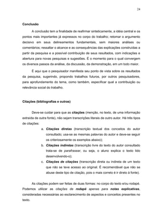 24



Conclusão

         A conclusão tem a finalidade de reafirmar sinteticamente, a idéia central e os
pontos mais importantes já expressos no corpo do trabalho; retomar o argumento
decisivo em seus delineamentos fundamentais, sem maiores análises ou
comentários; ressaltar o alcance e as consequências das explicações construídas a
partir da pesquisa e a possível contribuição de seus resultados, com indicações e
abertura para novas pesquisas e sugestões. É o momento para o qual convergem
os diversos passos da análise, da discussão, da demonstração, em um todo maior.

         É aqui que o pesquisador manifesta seu ponto de vista sobre os resultados
da pesquisa, sugerindo, propondo trabalhos futuros, por outros pesquisadores,
para aprofundamento do tema, como também, especificar qual a contribuição ou
relevância social do trabalho.



Citações (bibliografias e outras)


         Deve-se cuidar para que as citações (menção, no texto, de uma informação
extraída de outra fonte), não sejam transcrições literais de outro autor. Há três tipos
de citações:
               a. Citações diretas (transcrição textual dos conceitos do autor
                   consultado; usa-se as mesmas palavras do autor e deve-se seguir
                   os criteriosamente os exemplos abaixo);
               b. Citações indiretas (transcrição livre do texto do autor consultado
                   trata-se de parafrasear, ou seja, o aluno explica o texto lido
                   desenvolvendo-o);
               c. Citações de citações (transcrição direta ou indireta de um texto
                   que não se teve acesso ao original. É recomendável que não se
                   abuse deste tipo de citação, pois o mais correto é ir direto à fonte).


         As citações podem ser feitas de duas formas: no corpo do texto e/ou rodapé.
Podemos utilizar as citações de rodapé apenas para notas explicativas,
consideradas necessárias ao esclarecimento de aspectos e conceitos presentes no
texto.
 