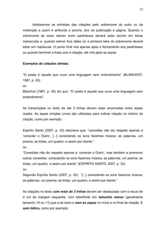 25



      Adotaremos as entradas das citações pelo sobrenome do autor ou da
instituição a quem é atribuída a autoria, ano da publicação e página. Quando o
sobrenome do autor estiver entre parênteses deverá estar escrito em letras
maiúsculas e, quando estiver fora deles só a primeira letra do sobrenome deverá
estar em maiúscula. O ponto final virá apenas após o fechamento dos parênteses
ou quando terminar a frase com a citação, ele virá após as aspas.


Exemplos de citações diretas:


“O poeta é aquele que ouve uma linguagem sem entendimento” (BLANCHOT,
1987, p. 45).
ou
Blanchot (1987, p. 45) diz que: “O poeta é aquele que ouve uma linguagem sem
entendimento”.


As transcrições no texto de até 3 linhas devem estar encerradas entre aspas
duplas. As aspas simples (uma) são utilizadas para indicar citação no interior da
citação, como por exemplo:


Espírito Santo (2007, p. 33) descreve que: “conexões não diz respeito apenas a
„conectar o Outro‟, [...] conectando os sons fazemos música; as palavras, um
poema; as tintas, um quadro, e assim por diante.”
ou
“Conexões não diz respeito apenas a „conectar o Outro‟, mas também a promover
outras conexões: conectando os sons fazemos música; as palavras, um poema; as
tintas, um quadro, e assim por diante” (ESPIRITO SANTO, 2007, p. 33).
ou
Segundo Espírito Santo (2007, p. 33): “[...] conectando os sons fazemos música;
as palavras, um poema; as tintas, um quadro, e assim por diante.”


As citações no texto com mais de 3 linhas devem ser destacadas com o recuo de
4 cm da margem esquerda, com letra/fonte em tamanho menor (geralmente
tamanho 10 ou 11) que a do texto e sem as aspas no início e no final da citação. E
sem itálico, como por exemplo:
 