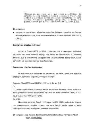 26



               “ O b s e rv e - s e , po r o u t r o la d o , qu e n os sa p os s ib i l id a d e d e
               c o ne xõ es nã o d iz r e s p e it o a pe nas a „ c on ec t a r o O u t r o ‟ , m a s
               t a m b ém a p r om ov e r o u t r a s c one xõ e s : c on e c ta n do os s o ns
               f a ze m o s m ús ic a ; a s p a lav r as , u m po em a ; a s t in t a s , u m
               q u ad r o , e a ss im p o r d ia n t e ” ( E S PÍ R I TO S A N TO , 2 0 0 7 , p . 3 3 ) .



Observações:
    no caso de outros itens, referentes a citações de textos, trabalhos em fase de
     elaboração entre outros, consultar diretamente as normas da ABNT NBR-10520
     (2002).


Exemplo de citações indiretas:


        Alonso e França (2002, p. 23-31) observam que a mensagem subliminar
está cada vez mais tomando espaço nos meios de comunicação. E, podemos
entender que o consumismo selvagem está se aproveitando desse recurso para
persuadir, em especial, crianças e adolescentes.


Exemplo de citações de citações:


        O mais comum é utilizar-se da expressão, em latim, apud (que significa,
citado por, conforme, segundo), como por exemplo:


Segundo Silva (1983 apud ABREU, 1999, p. 3) diz ser [...]
ou
“[...] o viés organicista da burocracia estatal e o antiliberalismo da cultura política de
1937, preserva o modo encapuzado na Carta de 1946” (VIANNA, 1986, p. 172
apud SEGATTO, 1995, p. 214-215).
ou ainda,
        No modelo serial de Gough (1972 apud NARDI, 1993), o ato de ler envolve
um processamento simples começa com uma fixação ocular sobre o texto,
prosseguindo da esquerda para a direita de forma linear.


Observação: para maiores detalhes consultar diretamente as normas da ABNT
                  NBR-10520 (2002).
 