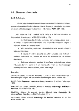 27



2.3. Elementos pós-textuais


2.3.1 - Referências


      Conjunto padronizado de elementos descritivos retirados de um documento,
que permite sua identificação individual (relação de autores consultados ou citados,
em ordem alfabética da palavra de ordem) - vide normas ABNT NBR-6023.


      Para efeito de maior clareza, cabe destacar o seguinte conjunto de
informações, de acordo com a NBR-6023 (2002, p. 2-3):
           As referências são alinhadas somente à margem esquerda do texto e
   de forma a se identificar individualmente cada documento, em espaço simples e
   separado, entre si, por espaço duplo;
           A pontuação segue padrões internacionais e deve ser uniforme para
   todas as referências;
           O recurso tipográfico (negrito ou itálico) utilizado para destacar o
   elemento título deve ser uniforme em todas as referências de um mesmo
   documento;
           Os livros e artigos em coautoria devem figurar após os livros e artigos
   individuais. Os livros e artigos de um mesmo autor devem ser classificados por
   data de publicação, da mais recente para a mais antiga.

Exemplos:

ASSOCIAÇÃO BRASILEIRA DE NORMAS TÉCNICAS. NBR 10520: informação e
documentação: citações em documentos: apresentação. Rio de Janeiro, 2002.

DEMO, Pedro. Pesquisa e construção de conhecimento. 2. ed. São Paulo: Atlas,
1985.

LAKATOS, Eva Maria e MARCONI, Marina de Andrade. Metodologia do trabalho
científico. São Paulo: Atlas, 1992.

MARTINS, Gilberto de Andrade Martins. Manual                 para   elaboração   de
monografias e dissertações. São Paulo: Atlas, 1994.

SEVERINO, Antônio Joaquim. Metodologia do trabalho científico. 21. ed. São
Paulo: Cortez, 2001.
 