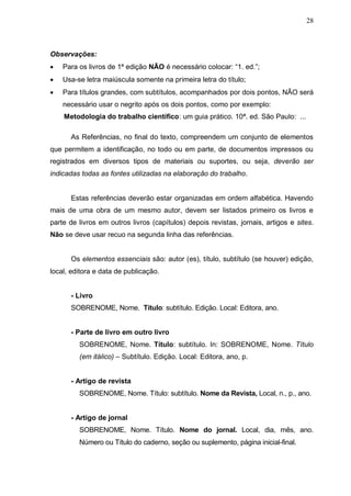 28



Observações:
   Para os livros de 1ª edição NÃO é necessário colocar: “1. ed.”;
   Usa-se letra maiúscula somente na primeira letra do título;
   Para títulos grandes, com subtítulos, acompanhados por dois pontos, NÃO será
    necessário usar o negrito após os dois pontos, como por exemplo:
    Metodologia do trabalho científico: um guia prático. 10ª. ed. São Paulo: ...

      As Referências, no final do texto, compreendem um conjunto de elementos
que permitem a identificação, no todo ou em parte, de documentos impressos ou
registrados em diversos tipos de materiais ou suportes, ou seja, deverão ser
indicadas todas as fontes utilizadas na elaboração do trabalho.


      Estas referências deverão estar organizadas em ordem alfabética. Havendo
mais de uma obra de um mesmo autor, devem ser listados primeiro os livros e
parte de livros em outros livros (capítulos) depois revistas, jornais, artigos e sites.
Não se deve usar recuo na segunda linha das referências.


      Os elementos essenciais são: autor (es), título, subtítulo (se houver) edição,
local, editora e data de publicação.


      - Livro
      SOBRENOME, Nome. Título: subtítulo. Edição. Local: Editora, ano.


      - Parte de livro em outro livro
         SOBRENOME, Nome. Título: subtítulo. In: SOBRENOME, Nome. Título
         (em itálico) – Subtítulo. Edição. Local: Editora, ano, p.


      - Artigo de revista
         SOBRENOME, Nome. Título: subtítulo. Nome da Revista, Local, n., p., ano.


      - Artigo de jornal
         SOBRENOME, Nome. Título. Nome do jornal. Local, dia, mês, ano.
         Número ou Título do caderno, seção ou suplemento, página inicial-final.
 