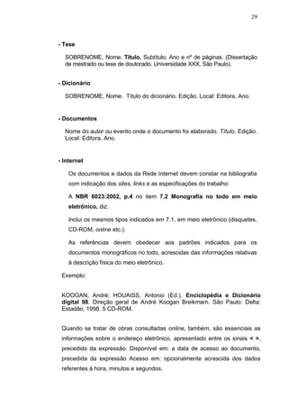 29



- Tese

  SOBRENOME, Nome. Título. Subtítulo, Ano e nº de páginas. (Dissertação
  de mestrado ou tese de doutorado. Universidade XXX, São Paulo).


- Dicionário

  SOBRENOME, Nome. Título do dicionário. Edição. Local: Editora, Ano.


- Documentos

  Nome do autor ou evento onde o documento foi elaborado. Título. Edição.
  Local: Editora, Ano.


- Internet

    Os documentos e dados da Rede Internet devem constar na bibliografia
    com indicação dos sites, links e as especificações do trabalho:

    A NBR 6023:2002, p.4 no item 7.2 Monografia no todo em meio
    eletrônico, diz:

    Inclui os mesmos tipos indicados em 7.1, em meio eletrônico (disquetes,
    CD-ROM, online etc.).

    As referências devem obedecer aos padrões indicados para os
    documentos monográficos no todo, acrescidas das informações relativas
    à descrição física do meio eletrônico.

 Exemplo:


 KOOGAN, André; HOUAISS, Antonio (Ed.). Enciclopédia e Dicionário
 digital 98. Direção geral de André Koogan Breikmam. São Paulo: Delta:
 Estadão, 1998. 5 CD-ROM.


 Quando se tratar de obras consultadas online, também, são essenciais as
 informações sobre o endereço eletrônico, apresentado entre os sinais < >,
 precedido da expressão: Disponível em: a data de acesso ao documento,
 precedida da expressão Acesso em: opcionalmente acrescida dos dados
 referentes à hora, minutos e segundos.
 