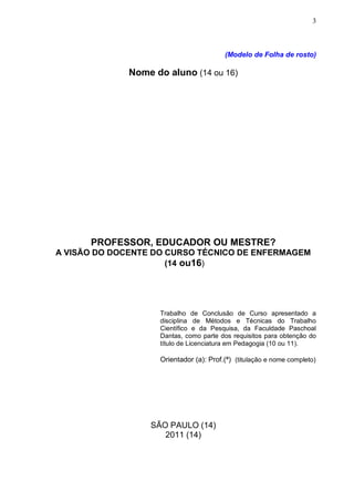 3



                                         (Modelo de Folha de rosto)

              Nome do aluno (14 ou 16)




      PROFESSOR, EDUCADOR OU MESTRE?
A VISÃO DO DOCENTE DO CURSO TÉCNICO DE ENFERMAGEM
                      (14 ou16)




                    Trabalho de Conclusão de Curso apresentado a
                    disciplina de Métodos e Técnicas do Trabalho
                    Científico e da Pesquisa, da Faculdade Paschoal
                    Dantas, como parte dos requisitos para obtenção do
                    título de Licenciatura em Pedagogia (10 ou 11).

                    Orientador (a): Prof.(ª) (titulação e nome completo)




                  SÃO PAULO (14)
                     2011 (14)
 