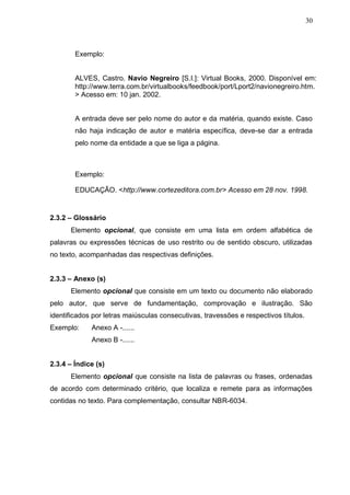 30



        Exemplo:


        ALVES, Castro. Navio Negreiro [S.I.]: Virtual Books, 2000. Disponível em:
        http://www.terra.com.br/virtualbooks/feedbook/port/Lport2/navionegreiro.htm.
        > Acesso em: 10 jan. 2002.


        A entrada deve ser pelo nome do autor e da matéria, quando existe. Caso
        não haja indicação de autor e matéria específica, deve-se dar a entrada
        pelo nome da entidade a que se liga a página.



        Exemplo:

        EDUCAÇÃO. <http://www.cortezeditora.com.br> Acesso em 28 nov. 1998.


2.3.2 – Glossário
      Elemento opcional, que consiste em uma lista em ordem alfabética de
palavras ou expressões técnicas de uso restrito ou de sentido obscuro, utilizadas
no texto, acompanhadas das respectivas definições.


2.3.3 – Anexo (s)
      Elemento opcional que consiste em um texto ou documento não elaborado
pelo autor, que serve de fundamentação, comprovação e ilustração. São
identificados por letras maiúsculas consecutivas, travessões e respectivos títulos.
Exemplo:     Anexo A -......
             Anexo B -......


2.3.4 – Índice (s)
      Elemento opcional que consiste na lista de palavras ou frases, ordenadas
de acordo com determinado critério, que localiza e remete para as informações
contidas no texto. Para complementação, consultar NBR-6034.
 