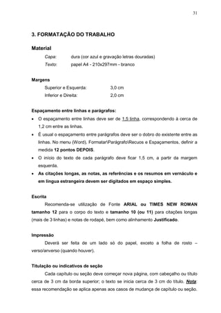 31



3. FORMATAÇÃO DO TRABALHO

Material
       Capa:          dura (cor azul e gravação letras douradas)
       Texto:         papel A4 - 210x297mm - branco


Margens
       Superior e Esquerda:              3,0 cm
       Inferior e Direita:               2,0 cm


Espaçamento entre linhas e parágrafos:
   O espaçamento entre linhas deve ser de 1,5 linha, correspondendo à cerca de
    1,2 cm entre as linhas.
   É usual o espaçamento entre parágrafos deve ser o dobro do existente entre as
    linhas. No menu (Word), FormatarParágrafoRecuos e Espaçamentos, definir a
    medida 12 pontos DEPOIS.
   O início do texto de cada parágrafo deve ficar 1,5 cm, a partir da margem
    esquerda.
   As citações longas, as notas, as referências e os resumos em vernáculo e
    em língua estrangeira devem ser digitados em espaço simples.


Escrita
       Recomenda-se utilização de Fonte ARIAL ou TIMES NEW ROMAN
tamanho 12 para o corpo do texto e tamanho 10 (ou 11) para citações longas
(mais de 3 linhas) e notas de rodapé, bem como alinhamento Justificado.


Impressão
       Deverá ser feita de um lado só do papel, exceto a folha de rosto –
verso/anverso (quando houver).


Titulação ou indicativos de seção
       Cada capítulo ou seção deve começar nova página, com cabeçalho ou título
cerca de 3 cm da borda superior; o texto se inicia cerca de 3 cm do título. Nota:
essa recomendação se aplica apenas aos casos de mudança de capítulo ou seção.
 