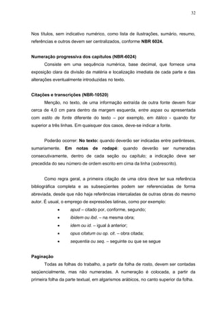 32



Nos títulos, sem indicativo numérico, como lista de ilustrações, sumário, resumo,
referências e outros devem ser centralizados, conforme NBR 6024.


Numeração progressiva dos capítulos (NBR-6024)
      Consiste em uma sequência numérica, base decimal, que fornece uma
exposição clara da divisão da matéria e localização imediata de cada parte e das
alterações eventualmente introduzidas no texto.


Citações e transcrições (NBR-10520)
      Menção, no texto, de uma informação extraída de outra fonte devem ficar
cerca de 4,0 cm para dentro da margem esquerda, entre aspas ou apresentada
com estilo de fonte diferente do texto – por exemplo, em itálico - quando for
superior a três linhas. Em quaisquer dos casos, deve-se indicar a fonte.


      Poderão ocorrer: No texto: quando deverão ser indicadas entre parênteses,
sumariamente.    Em    notas    de   rodapé:    quando    deverão   ser    numeradas
consecutivamente, dentro de cada seção ou capítulo; a indicação deve ser
precedida do seu número de ordem escrito em cima da linha (sobrescrito).


      Como regra geral, a primeira citação de uma obra deve ter sua referência
bibliográfica completa e as subseqüentes podem ser referenciadas de forma
abreviada, desde que não haja referências intercaladas de outras obras do mesmo
autor. É usual, o emprego de expressões latinas, como por exemplo:
                   apud – citado por, conforme, segundo;
                   ibidem ou ibd. – na mesma obra;
                   idem ou id. – igual à anterior;
                   opus citatum ou op. cit. – obra citada;
                   sequentia ou seq. – seguinte ou que se segue


Paginação
      Todas as folhas do trabalho, a partir da folha de rosto, devem ser contadas
seqüencialmente, mas não numeradas. A numeração é colocada, a partir da
primeira folha da parte textual, em algarismos arábicos, no canto superior da folha.
 