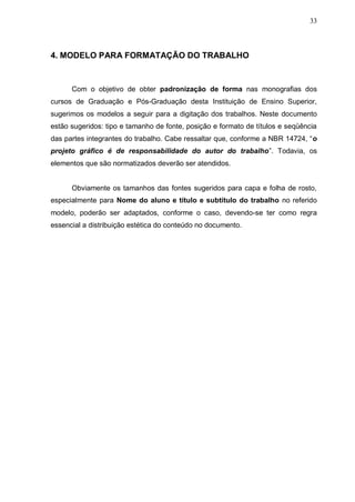 33



4. MODELO PARA FORMATAÇÃO DO TRABALHO


      Com o objetivo de obter padronização de forma nas monografias dos
cursos de Graduação e Pós-Graduação desta Instituição de Ensino Superior,
sugerimos os modelos a seguir para a digitação dos trabalhos. Neste documento
estão sugeridos: tipo e tamanho de fonte, posição e formato de títulos e seqüência
das partes integrantes do trabalho. Cabe ressaltar que, conforme a NBR 14724, “o
projeto gráfico é de responsabilidade do autor do trabalho”. Todavia, os
elementos que são normatizados deverão ser atendidos.


      Obviamente os tamanhos das fontes sugeridos para capa e folha de rosto,
especialmente para Nome do aluno e título e subtítulo do trabalho no referido
modelo, poderão ser adaptados, conforme o caso, devendo-se ter como regra
essencial a distribuição estética do conteúdo no documento.
 