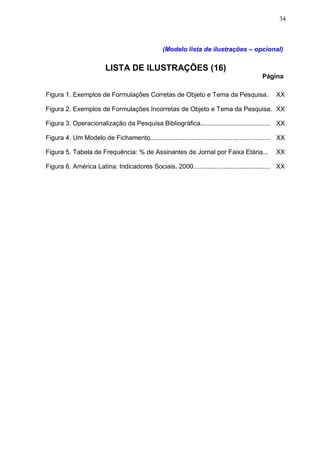34



                                                  (Modelo lista de ilustrações – opcional)

                         LISTA DE ILUSTRAÇÕES (16)
                                                                                             Página

Figura 1. Exemplos de Formulações Corretas de Objeto e Tema da Pesquisa.                           XX

Figura 2. Exemplos de Formulações Incorretas de Objeto e Tema da Pesquisa. XX

Figura 3. Operacionalização da Pesquisa Bibliográfica....................................... XX

Figura 4. Um Modelo de Fichamento................................................................... XX

Figura 5. Tabela de Frequência: % de Assinantes de Jornal por Faixa Etária...                      XX

Figura 6. América Latina: Indicadores Sociais, 2000........................................... XX
 
