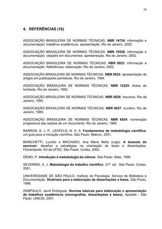 38




4. REFERÊNCIAS (16)

ASSOCIAÇÃO BRASILEIRA DE NORMAS TÉCNICAS. NBR 14724: informação e
documentação: trabalhos acadêmicos: apresentação. Rio de Janeiro, 2002.

ASSOCIAÇÃO BRASILEIRA DE NORMAS TÉCNICAS. NBR 10520: informação e
documentação: citações em documentos: apresentação. Rio de Janeiro, 2002.

ASSOCIAÇÃO BRASILEIRA DE NORMAS TÉCNICAS. NBR 6023: informação e
documentação: Referências: elaboração. Rio de Janeiro, 2002.

ASSOCIAÇÃO BRASILEIRA DE NORMAS TÉCNICAS. NBR 6022: apresentação de
artigos em publicações periódicas. Rio de Janeiro, 1994.

ASSOCIAÇÃO BRASILEIRA DE NORMAS TÉCNICAS. NBR 12225: títulos de
lombada. Rio de Janeiro, 1992.

ASSOCIAÇÃO BRASILEIRA DE NORMAS TÉCNICAS. NBR 6028: resumos. Rio de
Janeiro, 1990.

ASSOCIAÇÃO BRASILEIRA DE NORMAS TÉCNICAS. NBR 6027: sumário. Rio de
Janeiro, 1989.

ASSOCIAÇÃO BRASILEIRA DE NORMAS TÉCNICAS. NBR 6024: numeração
progressiva das seções de um documento. Rio de Janeiro, 1989.

BARROS, A. J. P., LEHFELD, N. A. S. Fundamentos de metodologia científica:
um guia para a iniciação científica. São Paulo: Makron, 2001.

BIANCHETTI, Lucídio e MACHADO, Ana Maria Netto (orgs). A bússola do
escrever: desafios e estratégias na orientação de teses e dissertações.
Florianópolis: Ed da UFSC; São Paulo: Cortez, 2002.

DEMO, P. Introdução à metodologia da ciência. São Paulo: Atlas, 1996.

SEVERINO, A. J. Metodologia do trabalho científico. 21ª. ed. São Paulo: Cortez,
2001.

UNIVERSIDADE DE SÂO PAULO. Instituto de Psicologia. Serviço de Biblioteca e
Documentação. Diretrizes para a elaboração de dissertações e teses. São Paulo,
1998.

ZAMPAULO, Jamil Rodrigues. Normas básicas para elaboração e apresentação
de trabalhos acadêmicos (monografias, dissertações e teses). Apostila - São
Paulo: UNICID, 2001.
 