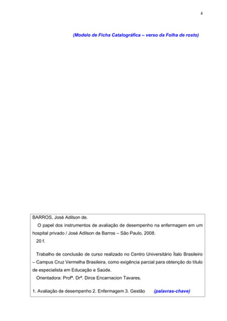 4



                   (Modelo de Ficha Catalográfica – verso da Folha de rosto)




BARROS, José Adilson de.
  O papel dos instrumentos de avaliação de desempenho na enfermagem em um
hospital privado / José Adilson de Barros – São Paulo, 2008.
 20 f.

 Trabalho de conclusão de curso realizado no Centro Universitário Ítalo Brasileiro
– Campus Cruz Vermelha Brasileira, como exigência parcial para obtenção do título
de especialista em Educação e Saúde.
 Orientadora: Profª. Drª. Dirce Encarnacion Tavares.

1. Avaliação de desempenho 2. Enfermagem 3. Gestão         (palavras-chave)
 