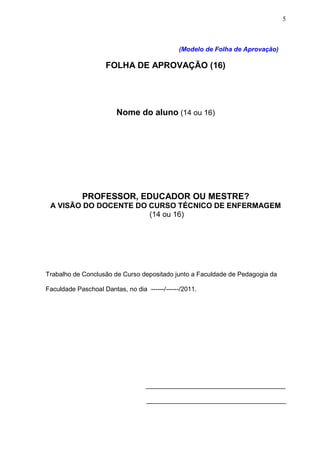 5



                                              (Modelo de Folha de Aprovação)

                     FOLHA DE APROVAÇÃO (16)




                        Nome do aluno (14 ou 16)




            PROFESSOR, EDUCADOR OU MESTRE?
 A VISÃO DO DOCENTE DO CURSO TÉCNICO DE ENFERMAGEM
                       (14 ou 16)




Trabalho de Conclusão de Curso depositado junto a Faculdade de Pedagogia da

Faculdade Paschoal Dantas, no dia ------/------/2011.




                                   _______________________________________

                                   _______________________________________
 