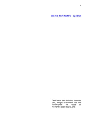 6




(Modelo de dedicatória – opcional)




 Dedicamos este trabalho a nossos
 pais, amigos e familiares que nos
 incentivaram   em      todos   os
 momentos deste trajeto. (12)
 