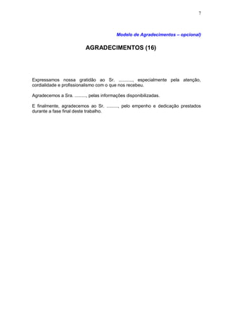 7



                                          Modelo de Agradecimentos – opcional)

                           AGRADECIMENTOS (16)




Expressamos nossa gratidão ao Sr. ..........., especialmente pela atenção,
cordialidade e profissionalismo com o que nos recebeu.

Agradecemos a Sra. ........., pelas informações disponibilizadas.

E finalmente, agradecemos ao Sr. ........., pelo empenho e dedicação prestados
durante a fase final deste trabalho.
 