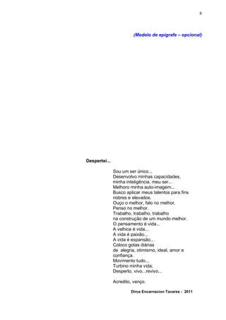 8



                         (Modelo de epígrafe – opcional)




Despertei...

               Sou um ser único...
               Desenvolvo minhas capacidades,
               minha inteligência, meu ser...
               Melhoro minha auto-imagem...
               Busco aplicar meus talentos para fins
               nobres e elevados.
               Ouço o melhor, falo no melhor,
               Penso no melhor.
               Trabalho, trabalho, trabalho
               na construção de um mundo melhor.
               O pensamento é vida...
               A velhice é vida...
               A vida é paixão...
               A vida é expansão...
               Coloco gotas diárias
               de alegria, otimismo, ideal, amor e
               confiança.
               Movimento tudo...
               Turbino minha vida;
               Desperto, vivo...revivo...

               Acredito, venço.

                       Dirce Encarnacion Tavares - 2011
 