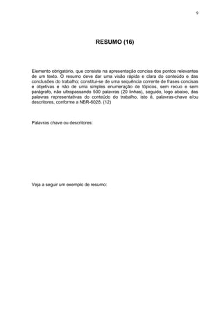9




                                 RESUMO (16)



Elemento obrigatório, que consiste na apresentação concisa dos pontos relevantes
de um texto. O resumo deve dar uma visão rápida e clara do conteúdo e das
conclusões do trabalho; constitui-se de uma sequência corrente de frases concisas
e objetivas e não de uma simples enumeração de tópicos, sem recuo e sem
parágrafo, não ultrapassando 500 palavras (20 linhas), seguido, logo abaixo, das
palavras representativas do conteúdo do trabalho, isto é, palavras-chave e/ou
descritores, conforme a NBR-6028. (12)



Palavras chave ou descritores:




Veja a seguir um exemplo de resumo:
 
