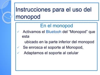 Instrucciones para el uso del
monopod
En el monopod
 Activamos el Bluetooh del “Monopod” que
esta
ubicado en la parte inferior del monopod
 Se enrosca el soporte al Monopod,
 Adaptamos el soporte al celular
 