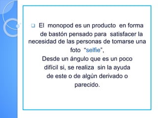  El monopod es un producto en forma
de bastón pensado para satisfacer la
necesidad de las personas de tomarse una
foto “selfie”,
Desde un ángulo que es un poco
difícil si, se realiza sin la ayuda
de este o de algún derivado o
parecido.
 