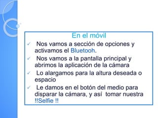 En el móvil
 Nos vamos a sección de opciones y
activamos el Bluetooh.
 Nos vamos a la pantalla principal y
abrimos la aplicación de la cámara
 Lo alargamos para la altura deseada o
espacio
 Le damos en el botón del medio para
disparar la cámara, y así tomar nuestra
!!Selfie !!
 