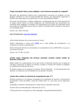 Tengo controlador fiscal ¿estoy obligado a tener facturas manuales de respaldo?

Recuerde que igualmente deberá tener comprobantes manuales de respaldo, los que
deberán utilizarse en caso de inoperatividad del sistema, por operaciones superiores a
$1000 o por operaciones con sujetos que no sean consumidores finales.

De contar con locutorios o cabinas telefónicas, considerando que por estas operaciones
se deben emiten tickets en forma obligatoria, los contribuyentes que desarrollan esa
actividad están obligados a extender sus comprobantes por medio de controlador fiscal
para todas las actividades que se lleven a cabo en el mismo local en donde se encuentre
el controlador fiscal.

Fuente: Art. 3 RG 1415/03

MÁS INFORMACIÓN: GUIA DE TRÁMITES



¿Cómo debo informar los nuevos puntos de venta?

Deberá informarlos a través del F.446/C con 3 días hábiles de anticipación a la
utilización de dichos comprobantes.

Dicho formulario deberá ser presentado en la dependencia de la AFIP-DGI en la que se
encuentra inscripto.

Fuente: Art. 47 RG 1415/03


¿Puedo seguir utilizando mis facturas manuales actuales cuando cambio de
domicilio comercial?

Podrá utilizar los comprobantes en los que conste el domicilio anterior por un plazo de
120 días o hasta que se agoten, lo anterior, siempre y cuando este cambio no implique
la modificación del punto de venta.

Se deberá indicar en los mismos la leyenda "Nuevo Domicilio" . La documentación que
quedare en existencia será inutilizada con la leyenda "Anulado".


¿Cómo debo realizar la solicitud de comprobantes tipo "C"?

Deberán presentar a la empresa encargada de la impresión de facturas o documentos
equivalentes, notas de débito y notas de crédito clase "C", una nota con los siguientes
datos:
a) Apellido y nombres, denominación o razón social y domicilio comercial.

b) Clave Única de Identificación Tributaria (C.U.I.T.).

c) Situación frente al Impuesto al Valor Agregado: Responsable Monotributo.




                                            -4-
 