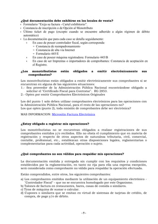 ¿Qué documentación debe exhibirse en los locales de venta?
 Formulario “Exija su factura - Cartel exhibitorio”.
 Constancia de inscripción o de Opción al Monotributo
 Último ticket de pago (excepto cuando se encuentre adherido a algún régimen de débito
 automático)
 La documentación que para cada caso se detalla seguidamente:
       En caso de poseer controlador fiscal, según corresponda:
          Constancia de reempadronamiento
          Constancia de alta vía Internet
          Formulario 445/E
       En caso de poseer máquina registradora: Formulario 445/B
       En caso de ser Imprentas o importadores de comprobantes: Constancia de aceptación en
       el Registro.

¿Los     monotributistas   están    obligados    a   emitir     electrónicamente     sus
       comprobantes?

Los monotributistas están obligados a emitir electrónicamente sus comprobantes si se
encuentran en alguna de las siguientes situaciones:
1.- Sea proveedor de la Administración Pública Nacional encontrándose obligado a
    solicitar el "Certificado Fiscal para Contratar". RG 2853.
2.- Opten por emitir Comprobantes Electrónicos Originales

Los del punto 1 solo deben utilizar comprobantes electrónicos para las operaciones con
la Administración Pública Nacional, para el resto de las operaciones no?
Los que opten (punto 2), toda emisión de comprobantes debe ser electrónica?

MAS INFORMACION: Micrositio Factura Electrónica


¿Estoy obligado a registrar mis operaciones?

Los monotributistas no se encuentran obligados a realizar registraciones de sus
comprobantes emitidos y/o recibidos. Ello no obsta el cumplimiento que en materia de
registración y respecto de otros aspectos de naturaleza tributaria, civil, comercial,
contable, profesional, etc., establezcan otras disposiciones legales, reglamentarias o
complementarias para cada actividad, operación o sujeto.


¿Qué comprobantes no son válidos para respaldar mis operaciones?

La documentación emitida y entregada sin cumplir con los requisitos y condiciones
establecidos por la reglamentación, en tanto no rija para ella una expresa excepción,
será considerada como comprobante no válido para respaldar la operación efectuada.

Están comprendidos, entre otros, los siguientes comprobantes:
a) Los comprobantes emitidos mediante la utilización de un equipamiento electrónico -
   "Controlador Fiscal" - que no se encuentra homologado por este Organismo.
b) Talones de factura en restaurantes, bares, casas de comida o similares.
c) Tiras de máquina de sumar o calcular.
d) Cupones o similares que se emitan en virtud de sistemas de tarjetas de crédito, de
   compra, de pago y/o de débito.




                                          -5-
 