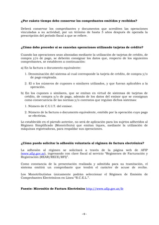 ¿Por cuánto tiempo debo conservar los comprobantes emitidos y recibidos?

Deberá conservar los comprobantes y documentos que acrediten las operaciones
vinculadas a su actividad, por un término de hasta 5 años después de operada la
prescripción del período fiscal a que se refiere.


¿Cómo debo proceder si se cancelan operaciones utilizando tarjetas de crédito?

Cuando las operaciones sean abonadas mediante la utilización de tarjetas de crédito, de
compra y/o de pago, se deberán consignar los datos que, respecto de los siguientes
comprobantes, se establecen a continuación:

a) En la factura o documento equivalente:

  1. Denominación del sistema al cual corresponde la tarjeta de crédito, de compra y/o
      de pago empleada.

  2. El o los números de cupones o similares utilizados, y que fueran aplicables a la
      operación.

b) En los cupones o similares, que se emitan en virtud de sistemas de tarjetas de
   crédito, de compra y/o de pago, además de los datos del emisor que se consignan
   como consecuencia de las normas y/o contratos que regulan dichos sistemas:

  1. Número de C.U.I.T. del emisor.

  2. Número de la factura o documento equivalente, emitido por la operación cuyo pago
     se efectiviza.

Lo establecido en el párrafo anterior, no será de aplicación para los sujetos adheridos al
Régimen Simplificado (Monotributo) que emitan tiques, mediante la utilización de
máquinas registradoras, para respaldar sus operaciones.



¿Cómo puedo solicitar la adhesión voluntaria al régimen de factura electrónica?

La adhesión al régimen se solicitará a través de la página web de AFIP
(www.afip.gov.ar), ingresando con clave fiscal al servicio “Regímenes de Facturación y
Registración (REAR/RECE/RFI)”.

Como constancia de la presentación realizada y admitida para su tramitación, el
sistema emitirá un comprobante que tendrá el carácter de acuse de recibo.

Los Monotributistas únicamente podrán seleccionar el Régimen de Emisión de
Comprobantes Electrónicos en Línea “R.C.E.L.”.


Fuente: Micrositio de Factura Electrónica http://www.afip.gov.ar/fe




                                            -6-
 