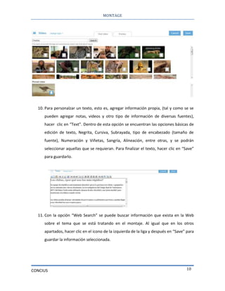 MONTAGE
CONCIUS 10
10. Para personalzar un texto, esto es, agregar información propia, (tal y como se se
pueden agregar notas, videos y otro tipo de información de diversas fuentes),
hacer clic en “Text”. Dentro de esta opción se encuentran las opciones básicas de
edición de texto, Negrita, Cursiva, Subrayada, tipo de encabezado (tamaño de
fuente), Numeración y Viñetas, Sangría, Alineación, entre otras, y se podrán
seleccionar aquellas que se requieran. Para finalizar el texto, hacer clic en “Save”
para guardarlo.
11. Con la opción “Web Search” se puede buscar información que exista en la Web
sobre el tema que se está tratando en el montaje. Al igual que en los otros
apartados, hacer clic en el icono de la izquierda de la liga y después en “Save” para
guardar la información seleccionada.
 