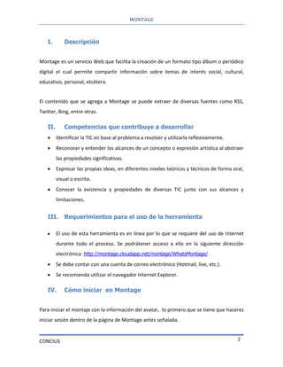 MONTAGE
CONCIUS 2
I. Descripción
Montage es un servicio Web que facilita la creación de un formato tipo álbum o periódico
digital el cual permite compartir información sobre temas de interés social, cultural,
educativo, personal, etcétera.
El contenido que se agrega a Montage se puede extraer de diversas fuentes como RSS,
Twitter, Bing, entre otras.
II. Competencias que contribuye a desarrollar
Identificar la TIC en base al problema a resolver y utilizarla reflexivamente.
Reconocer y entender los alcances de un concepto o expresión artística al abstraer
las propiedades significativas.
Expresar las propias ideas, en diferentes niveles teóricos y técnicos de forma oral,
visual o escrita.
Conocer la existencia y propiedades de diversas TIC junto con sus alcances y
limitaciones.
III. Requerimientos para el uso de la herramienta
El uso de esta herramienta es en línea por lo que se requiere del uso de Internet
durante todo el proceso. Se podrátener acceso a ella en la siguiente dirección
electrónica: http://montage.cloudapp.net/montage/WhatsMontage/
Se debe contar con una cuenta de correo electrónico (Hotmail, live, etc.).
Se recomienda utilizar el navegador Internet Explorer.
IV. Cómo iniciar en Montage
Para iniciar el montaje con la información del avatar, lo primero que se tiene que haceres
iniciar sesión dentro de la página de Montage antes señalada.
 