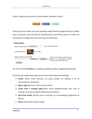 MONTAGE
CONCIUS 3
Existen 3 opciones para iniciar la sesión:Hotmail, Facebook o Twitter.
Después de iniciar sesión, (para este ejemplose eligió Hotmail) la página solicitaun nombre
para la sesión,así como una foto de identificación(se recomienda utilizar el nombre del
participante y la imagen del animal con el que se identifique).
Dar clic en el botón All done y, en seguida, se podrá visualizar la página de bienvenida.
A continuación sedescribirán algunos puntos de control básicos de Montage:
1. Create. Ofrece temas recientes, los cuales pueden ser editados a fin de
personalizarlos y publicarlos.
2. Sign in, Sign out. Son el inicio y fin de la sesión.
3. Create from a trending topic.Ofrece temas predeterminados para crear el
montaje, los cuales se pueden editarpara personalizarlo.
4. Start from scratch. Permite crear un montaje con un temapropio (publicación en
blanco).
5. Name. Nombre del montaje creado.
Nombre de sesión
Al dar clic en examinar podrá ubicar la
imagen en la computadora y después
dar clic en pload para registrarla.
Imagen
 