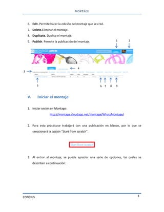 MONTAGE
CONCIUS 4
6. Edit. Permite hacer la edición del montaje que se creó.
7. Delete.Eliminar el montaje.
8. Duplicate. Duplica el montaje.
9. Publish. Permite la publicación del montaje.
V. Iniciar el montaje
1. Iniciar sesión en Montage:
http://montage.cloudapp.net/montage/WhatsMontage/
2. Para esta prácticase trabajará con una publicación en blanco, por lo que se
seeccionará la opción “Start from scratch”.
3. Al entrar al montaje, se puede apreciar una serie de opciones, las cuales se
describen a continuación:
1 2
3
4
5 6 7 8 9
 