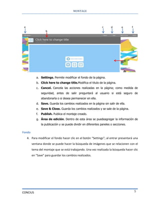 MONTAGE
CONCIUS 5
a. Settings. Permite modificar el fondo de la página.
b. Click here to change title.Modifica el titulo de la página.
c. Cancel. Cancela las acciones realizadas en la página; como medida de
seguridad, antes de salir preguntará al usuario si está seguro de
abandonarla o si desea permanecer en ella.
d. Save. Guarda los cambios realizados en la página sin salir de ella.
e. Save & Close. Guarda los cambios realizados y se sale de la página.
f. Publish. Publica el montaje creado.
g. Área de edición. Dentro de esta área se puedeagregar la información de
la publicación y se puede dividir en diferentes paneles o secciones.
Fondo
4. Para modificar el fondo hacer clic en el botón “Settings”; al entrar presentará una
ventana donde se puede hacer la búsqueda de imágenes que se relacionen con el
tema del montaje que se está trabajando. Una vez realizada la búsqueda hacer clic
en “Save” para guardar los cambios realizados.
a
b
c d e f
g
 