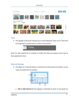 MONTAGE
CONCIUS 6
Título
5. Para agregar el título del montaje que se está trabajando, hacer clic en “Click here
to change title”y, acontinuación, escribir el nuevo título.
Nota* En cada creación de un montaje el nombre del autor que aparece será el que se
haya registrado al inicio.
Edición de Montage
6. Al trabajar en el área de diseño se mostrarán las herramientas de edición, con las
cuales se puede iniciar el montaje.
a. Edit or Add Content.Permite agregar el contenido al panel, el cual puede ser
a
b
c d
 