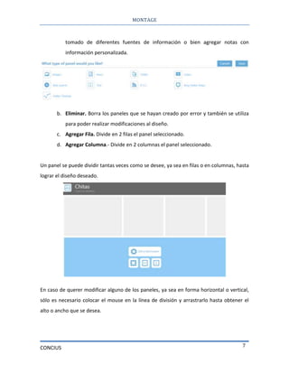 MONTAGE
CONCIUS 7
tomado de diferentes fuentes de información o bien agregar notas con
información personalizada.
b. Eliminar. Borra los paneles que se hayan creado por error y también se utiliza
para poder realizar modificaciones al diseño.
c. Agregar Fila. Divide en 2 filas el panel seleccionado.
d. Agregar Columna.- Divide en 2 columnas el panel seleccionado.
Un panel se puede dividir tantas veces como se desee, ya sea en filas o en columnas, hasta
lograr el diseño deseado.
En caso de querer modificar alguno de los paneles, ya sea en forma horizontal o vertical,
sólo es necesario colocar el mouse en la línea de división y arrastrarlo hasta obtener el
alto o ancho que se desea.
 