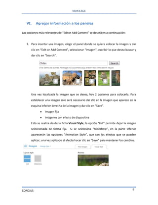 MONTAGE
CONCIUS 8
VI. Agregar información a los paneles
Las opciones más relevantes de “Editor Add Content” se describen a continuación:
7. Para insertar una imagen, elegir el panel donde se quiere colocar la imagen y dar
clic en “Edit or Add Content”, seleccionar “Imagen”, escribir lo que desea buscar y
dar clic en “Search”.
Una vez localizada la imagen que se desea, hay 2 opciones para colocarla. Para
establecer una imagen sólo será necesario dar clic en la imagen que aparece en la
esquina inferior derecha de la imagen y dar clic en “Save”.
Imagen fija
Imágenes con efecto de diapositiva
Esto se realiza desde la ficha Visual Style; la opción “List” permite dejar la imagen
seleccionada de forma fija. Si se selecciona “Slideshow”, en la parte inferior
aparecerán las opciones “Animation Style”, que son los efectos que se pueden
aplicar; una vez aplicado el efecto hacer clic en “Save” para mantener los cambios.
 
