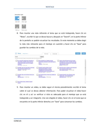MONTAGE
CONCIUS 9
8. Para insertar una nota referente al tema que se está trabajando, hacer clic en
“News”, escribir lo que se desea buscar y después en “Search”; en la parte inferior
de la pantalla se podrán visualizar los resultados. En este momento se debe elegir
la nota más relevante para el montaje en cuestión y hacer clic en “Save” para
guardar los cambios de la nota.
9. Para insertar un video, se debe seguir el mismo procedimiento: escribir el tema
sobre el cual se desea obtener información. Para poder visualizar el video hacer
clic en él y así se verificar si éste es adecuado para el montaje que se está
trabajando y así integrarlo. Una vez elegido el video, hacer clic en el icono que se
encuentra en la parte inferior derecha y en “Save” para conservar los cambios.
 