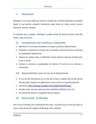 MONTAGE
CONCIUS 2
I. Descripción
Montage es un servicio Web que facilita la creación de un formato tipo álbum o periódico
digital el cual permite compartir información sobre temas de interés social, cultural,
educativo, personal, etcétera.
El contenido que se agrega a Montage se puede extraer de diversas fuentes como RSS,
Twitter, Bing, entre otras.
II. Competencias que contribuye a desarrollar
 Identificar la TIC en base al problema a resolver y utilizarla reflexivamente.
 Reconocer y entender los alcances de un concepto o expresión artística al abstraer
las propiedades significativas.
 Expresar las propias ideas, en diferentes niveles teóricos y técnicos de forma oral,
visual o escrita.
 Conocer la existencia y propiedades de diversas TIC junto con sus alcances y
limitaciones.
III. Requerimientos para el uso de la herramienta
 El uso de esta herramienta es en línea por lo que se requiere del uso de Internet
durante todo el proceso. Se podrá tener acceso a ella en la siguiente dirección
 electrónica: http://montage.cloudapp.net/montage/WhatsMontage/
 Se debe contar con una cuenta de correo electrónico (Hotmail, live, etc.).
 Se recomienda utilizar el navegador Internet Explorer.
IV. Cómo iniciar en Montage
Para iniciar el montaje con la información del avatar, lo primero que se tiene que hacer es
iniciar sesión dentro de la página de Montage antes señalada.
 