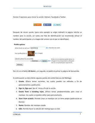 MONTAGE
CONCIUS 3
Existen 3 opciones para iniciar la sesión: Hotmail, Facebook o Twitter.
Después de iniciar sesión, (para este ejemplo se eligió Hotmail) la página solicita un
nombre para la sesión, así como una foto de identificación (se recomienda utilizar el
nombre del participante y la imagen del animal con el que se identifique).
Dar clic en el botón All done y, en seguida, se podrá visualizar la página de bienvenida.
A continuación se describirán algunos puntos de control básicos de Montage:
1. Create. Ofrece temas recientes, los cuales pueden ser editados a fin de
personalizarlos y publicarlos.
2. Sign in, Sign out. Son el inicio y fin de la sesión.
3. Create from a trending topic. Ofrece temas predeterminados para crear el
montaje, los cuales se pueden editar para personalizarlo.
4. Start from scratch. Permite crear un montaje con un tema propio (publicación en
blanco).
5. Name. Nombre del montaje creado.
6. Edit. Permite hacer la edición del montaje que se creó.
Nombre de sesión
Al darclic en examinarpodrá ubicar la
imagenenla computadora y después
dar clic en pload para registrarla.
Imagen
 